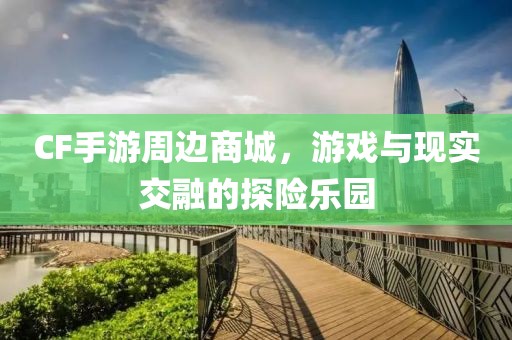 CF手游周边商城，游戏与现实交融的探险乐园