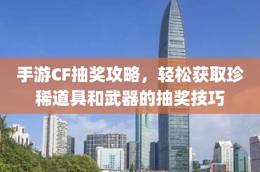 手游CF抽奖攻略，轻松获取珍稀道具和武器的抽奖技巧