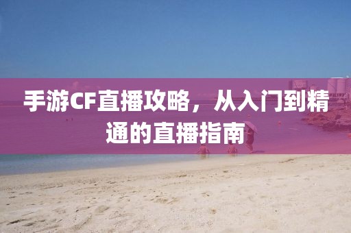 手游CF直播攻略，从入门到精通的直播指南