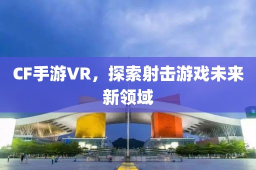 CF手游VR，探索射击游戏未来新领域