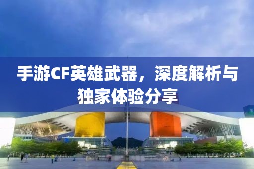 手游CF英雄武器，深度解析与独家体验分享