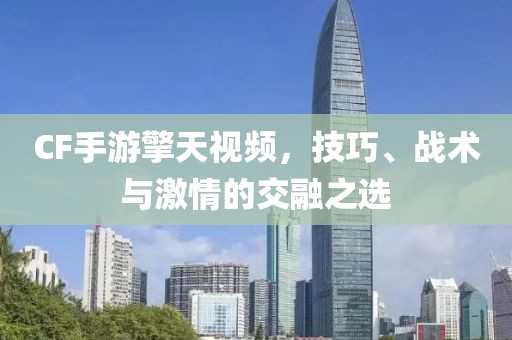 CF手游擎天视频，技巧、战术与激情的交融之选