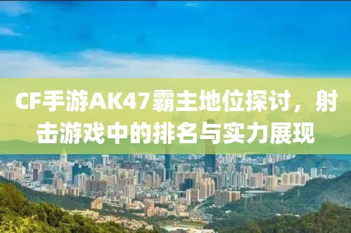 CF手游AK47霸主地位探讨，射击游戏中的排名与实力展现