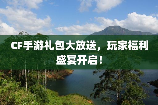 CF手游礼包大放送，玩家福利盛宴开启！