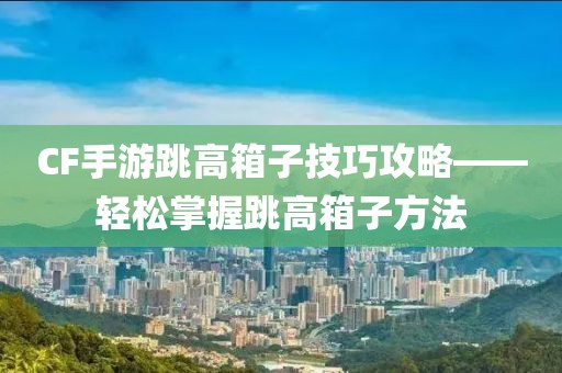 CF手游跳高箱子技巧攻略——轻松掌握跳高箱子方法