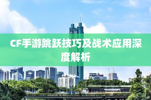 CF手游跳跃技巧及战术应用深度解析