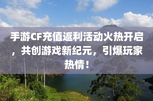 手游CF充值返利活动火热开启，共创游戏新纪元，引爆玩家热情！