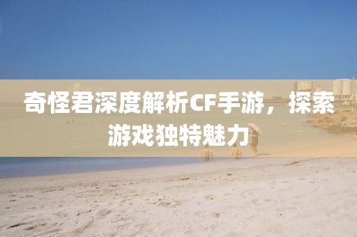 奇怪君深度解析CF手游，探索游戏独特魅力