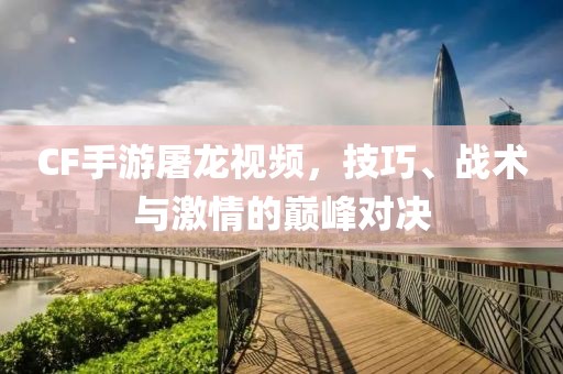 CF手游屠龙视频，技巧、战术与激情的巅峰对决