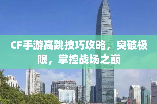 CF手游高跳技巧攻略，突破极限，掌控战场之巅