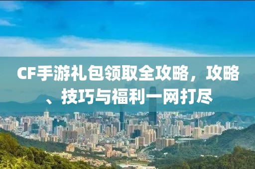 CF手游礼包领取全攻略，攻略、技巧与福利一网打尽