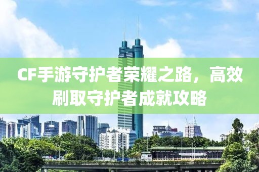 CF手游守护者荣耀之路，高效刷取守护者成就攻略