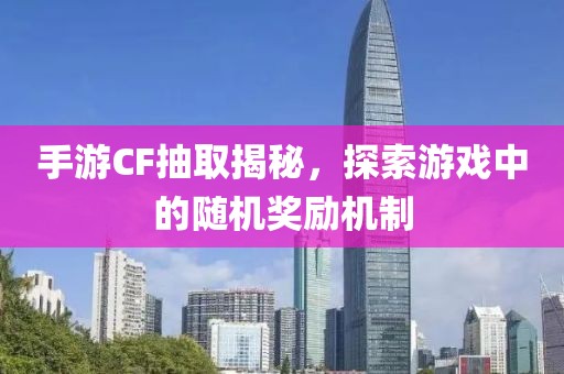 手游CF抽取揭秘，探索游戏中的随机奖励机制