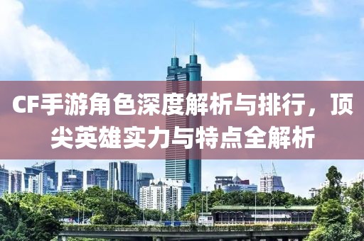 CF手游角色深度解析与排行，顶尖英雄实力与特点全解析