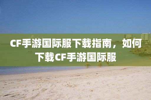 CF手游国际服下载指南，如何下载CF手游国际服