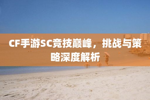 CF手游SC竞技巅峰，挑战与策略深度解析