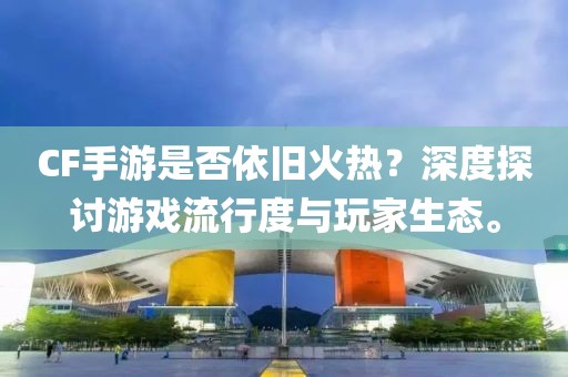 CF手游是否依旧火热？深度探讨游戏流行度与玩家生态。