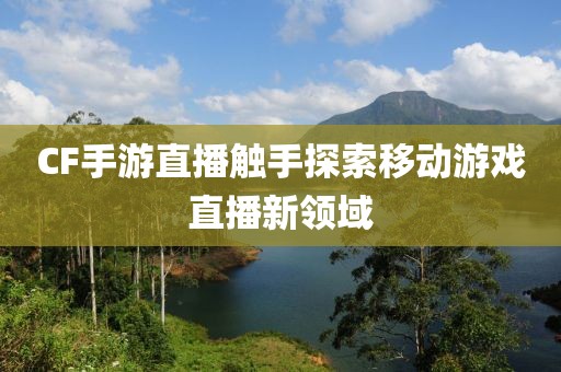 CF手游直播触手探索移动游戏直播新领域