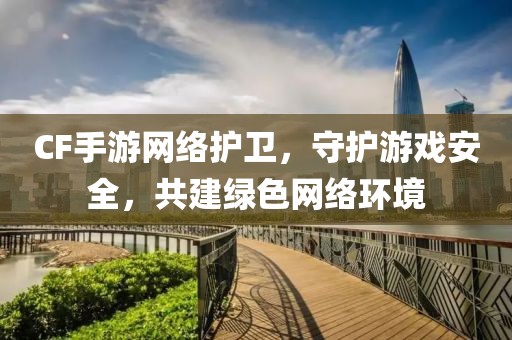 CF手游网络护卫，守护游戏安全，共建绿色网络环境