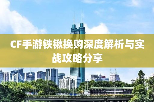 CF手游铁锹换购深度解析与实战攻略分享