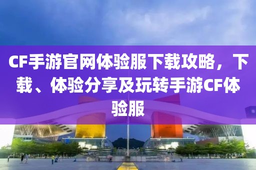 CF手游官网体验服下载攻略，下载、体验分享及玩转手游CF体验服