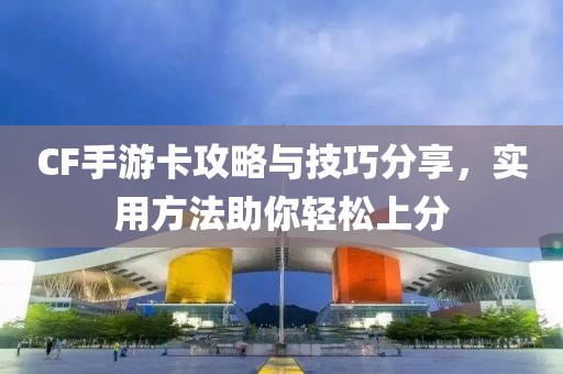 CF手游卡攻略与技巧分享，实用方法助你轻松上分