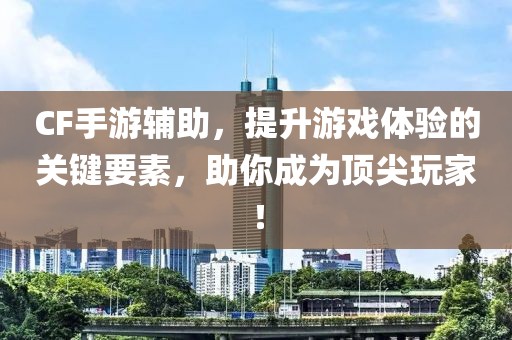 CF手游辅助，提升游戏体验的关键要素，助你成为顶尖玩家！