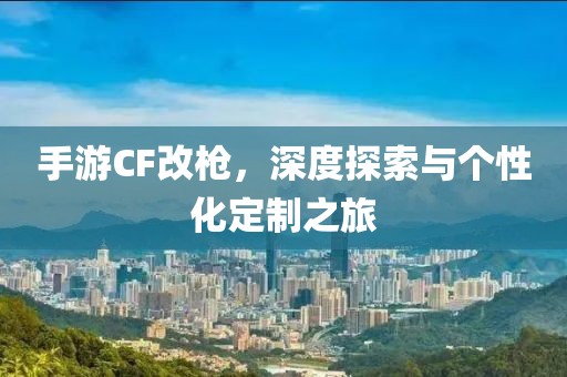 手游CF改枪，深度探索与个性化定制之旅