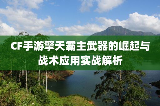 CF手游擎天霸主武器的崛起与战术应用实战解析