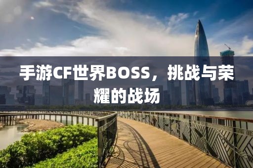 手游CF世界BOSS，挑战与荣耀的战场