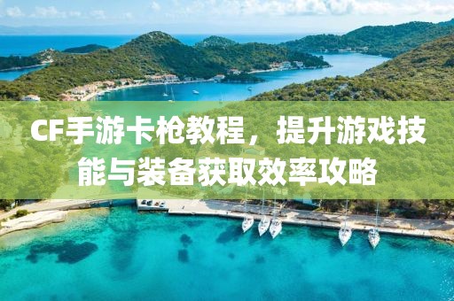 CF手游卡枪教程，提升游戏技能与装备获取效率攻略