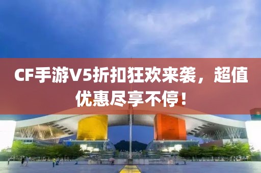 CF手游V5折扣狂欢来袭，超值优惠尽享不停！