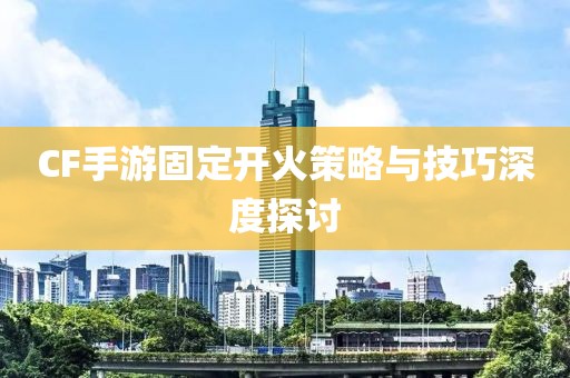 CF手游固定开火策略与技巧深度探讨