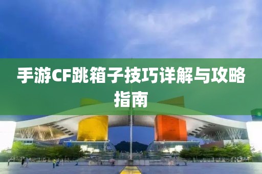 手游CF跳箱子技巧详解与攻略指南