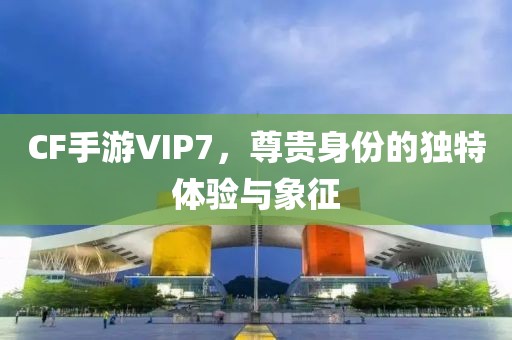 CF手游VIP7，尊贵身份的独特体验与象征