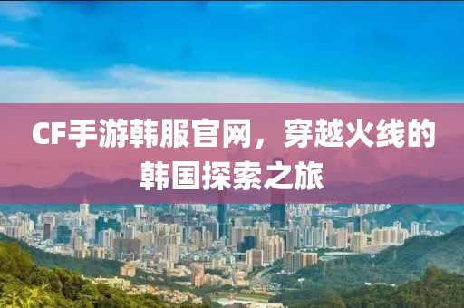 CF手游韩服官网，穿越火线的韩国探索之旅