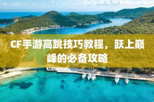 CF手游高跳技巧教程，跃上巅峰的必备攻略