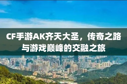 CF手游AK齐天大圣，传奇之路与游戏巅峰的交融之旅