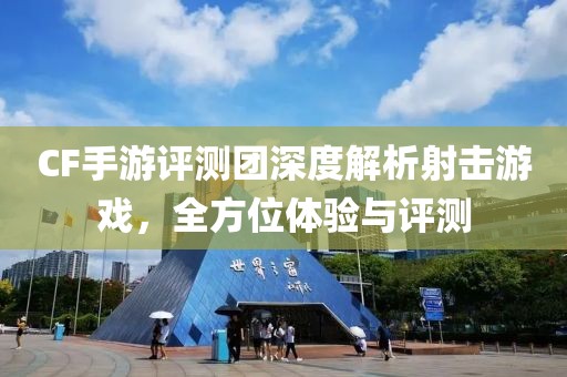 CF手游评测团深度解析射击游戏，全方位体验与评测