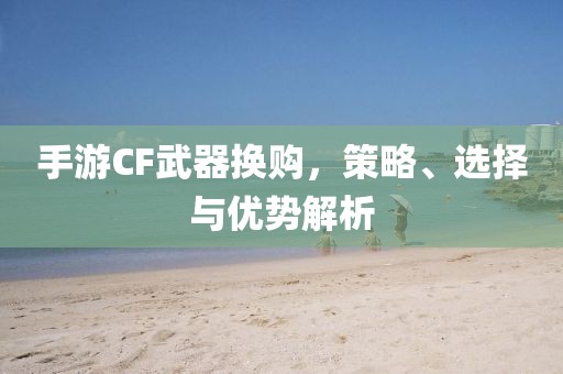 手游CF武器换购，策略、选择与优势解析