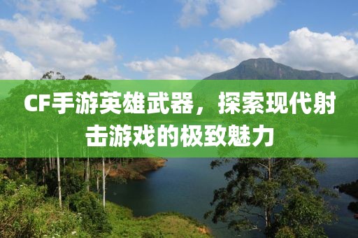 CF手游英雄武器，探索现代射击游戏的极致魅力