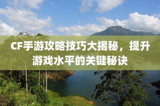 CF手游攻略技巧大揭秘，提升游戏水平的关键秘诀