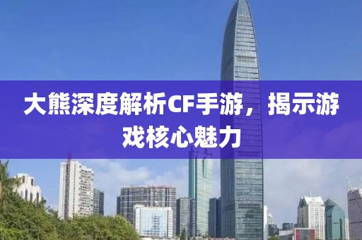 大熊深度解析CF手游，揭示游戏核心魅力