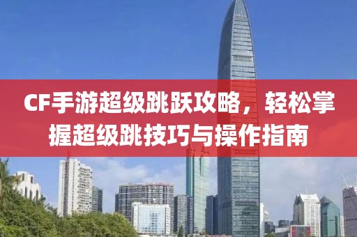 CF手游超级跳跃攻略，轻松掌握超级跳技巧与操作指南