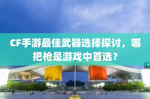 CF手游最佳武器选择探讨，哪把枪是游戏中首选？