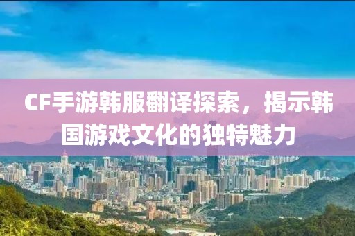 CF手游韩服翻译探索，揭示韩国游戏文化的独特魅力