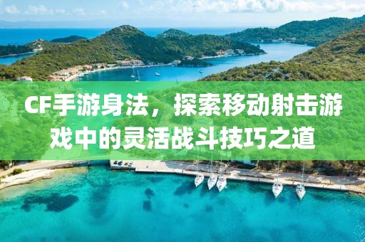 CF手游身法，探索移动射击游戏中的灵活战斗技巧之道