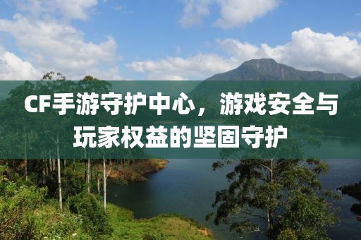 CF手游守护中心，游戏安全与玩家权益的坚固守护