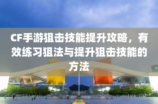 CF手游狙击技能提升攻略，有效练习狙法与提升狙击技能的方法