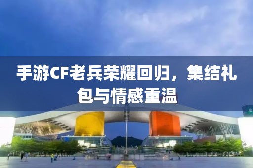 手游CF老兵荣耀回归，集结礼包与情感重温